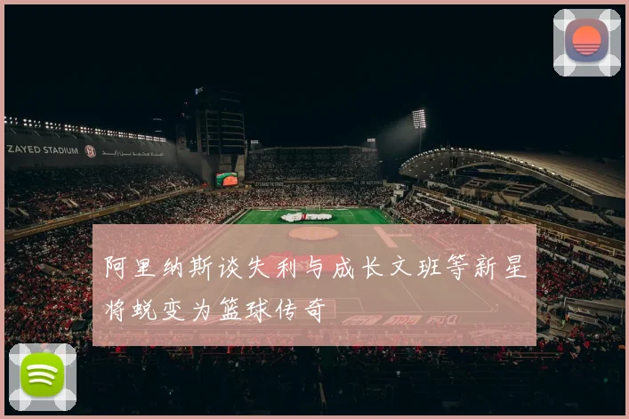 阿里纳斯谈失利与成长文班等新星将蜕变为篮球传奇