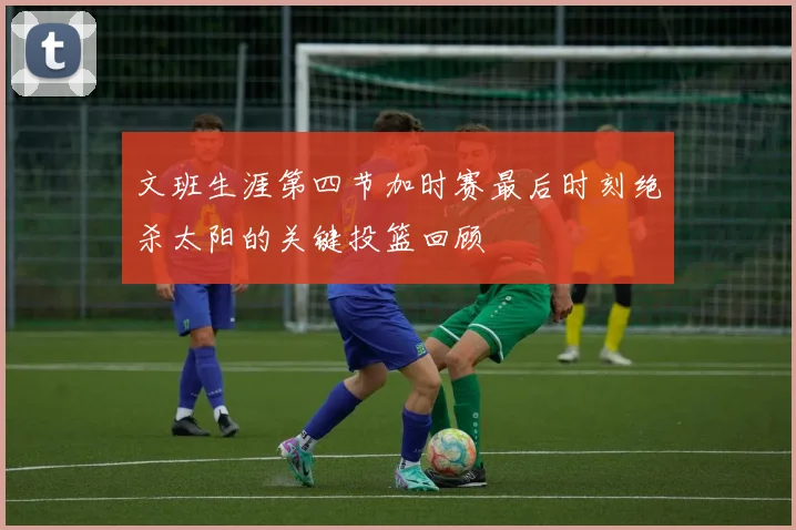 文班生涯第四节加时赛最后时刻绝杀太阳的关键投篮回顾