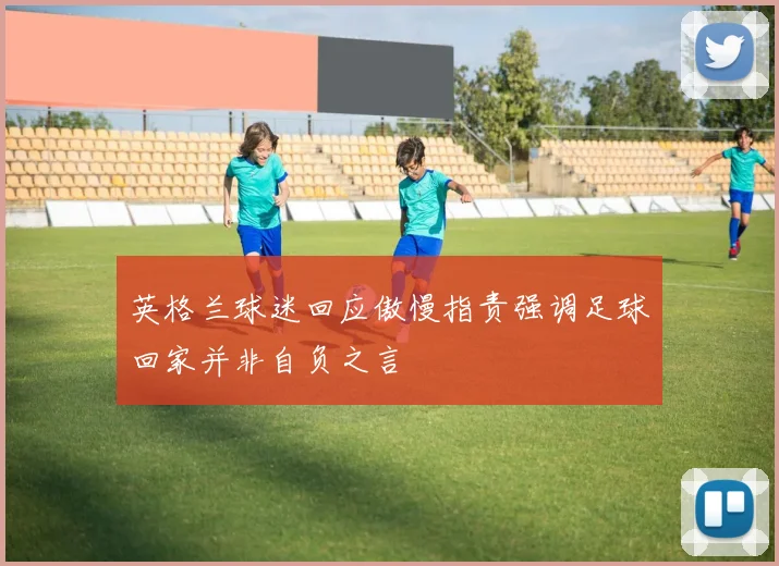 英格兰球迷回应傲慢指责强调足球回家并非自负之言