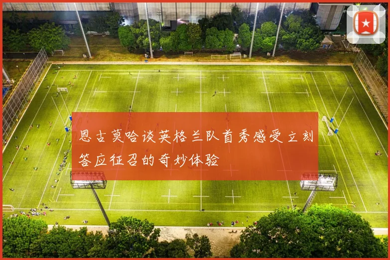 恩古莫哈谈英格兰队首秀感受立刻答应征召的奇妙体验