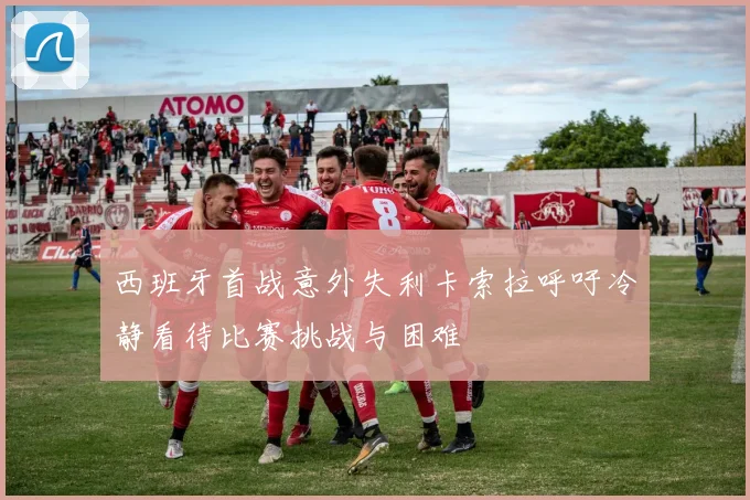西班牙首战意外失利卡索拉呼吁冷静看待比赛挑战与困难