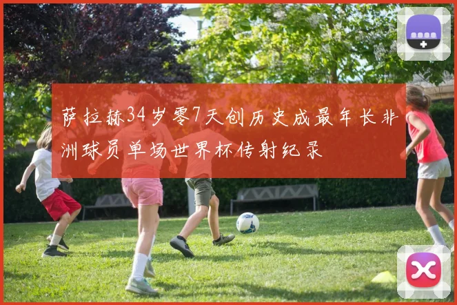 萨拉赫34岁零7天创历史成最年长非洲球员单场世界杯传射纪录