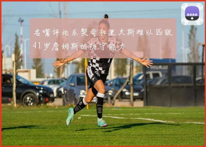 名嘴评论东契奇和里夫斯难以匹敌41岁詹姆斯的防守能力