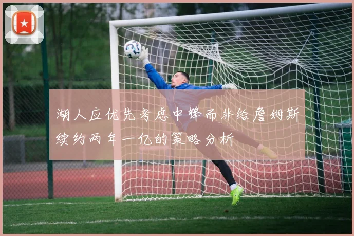 湖人应优先考虑中锋而非给詹姆斯续约两年一亿的策略分析