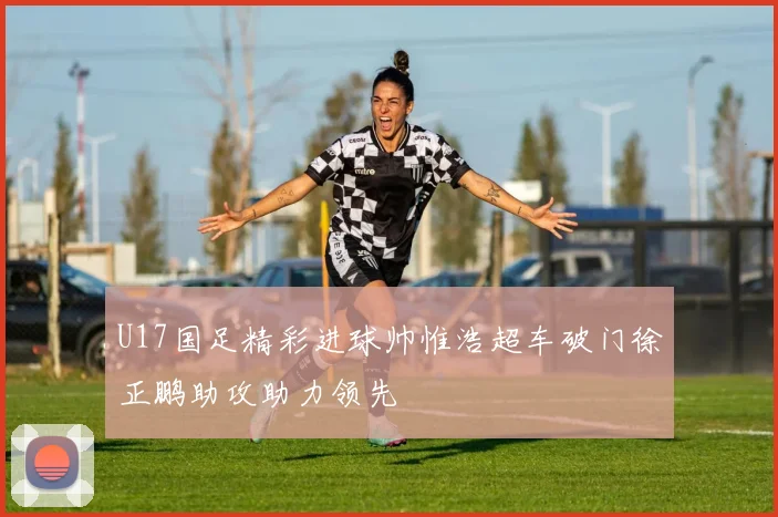 U17国足精彩进球帅惟浩超车破门徐正鹏助攻助力领先