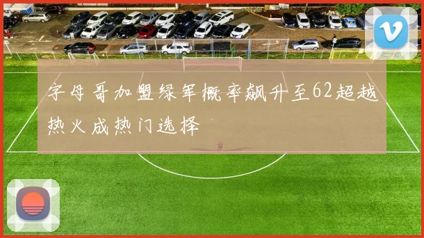 字母哥加盟绿军概率飙升至62超越热火成热门选择