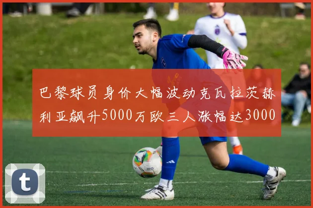 巴黎球员身价大幅波动克瓦拉茨赫利亚飙升5000万欧三人涨幅达3000万欧