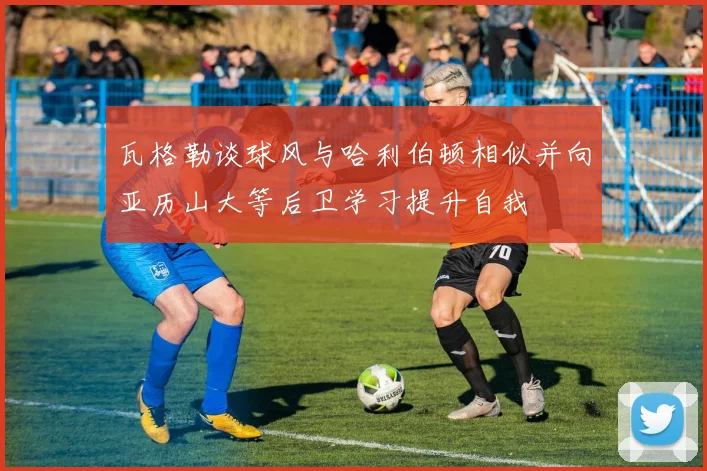 瓦格勒谈球风与哈利伯顿相似并向亚历山大等后卫学习提升自我