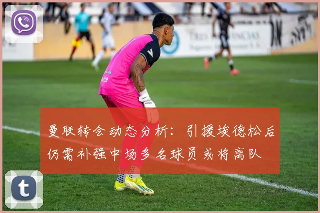 曼联转会动态分析：引援埃德松后仍需补强中场多名球员或将离队