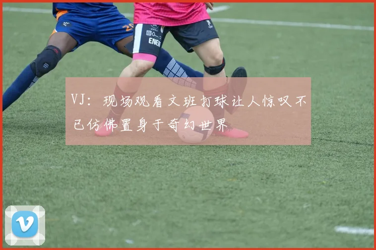 VJ：现场观看文班打球让人惊叹不已仿佛置身于奇幻世界