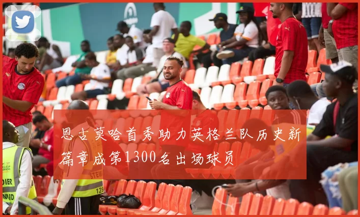 恩古莫哈首秀助力英格兰队历史新篇章成第1300名出场球员