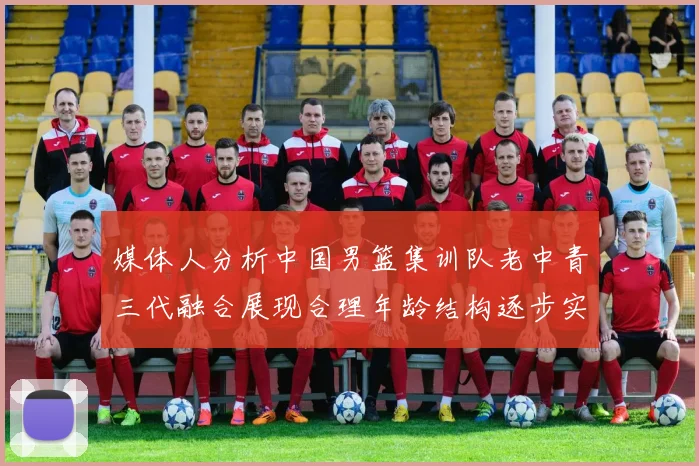 媒体人分析中国男篮集训队老中青三代融合展现合理年龄结构逐步实现换血