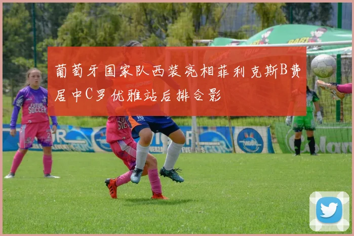 葡萄牙国家队西装亮相菲利克斯B费居中C罗优雅站后排合影