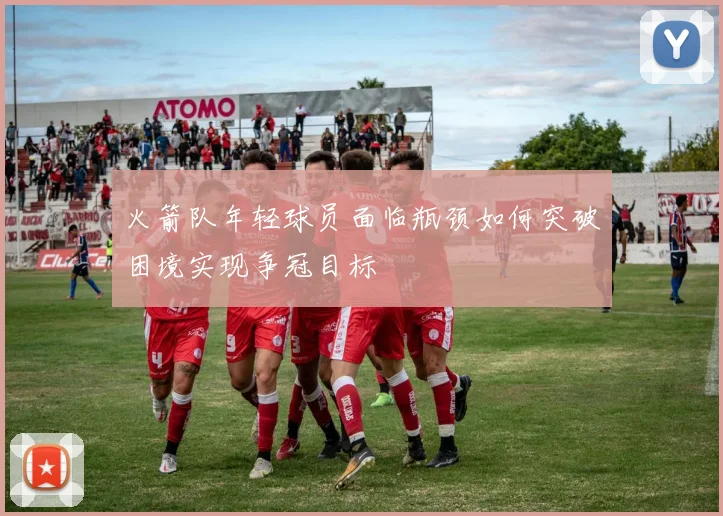 火箭队年轻球员面临瓶颈如何突破困境实现争冠目标