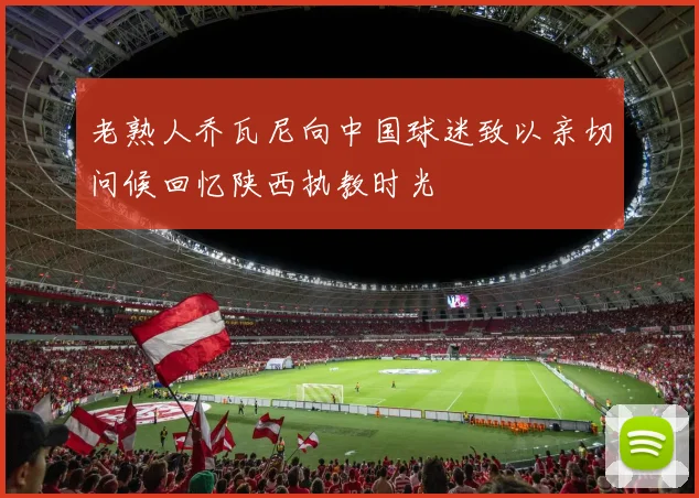老熟人乔瓦尼向中国球迷致以亲切问候回忆陕西执教时光