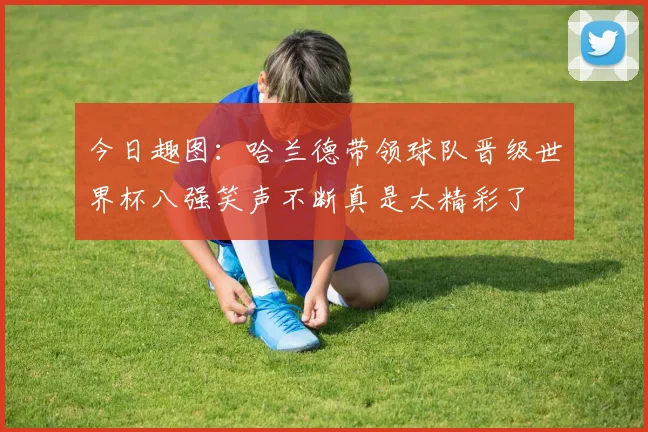 今日趣图：哈兰德带领球队晋级世界杯八强笑声不断真是太精彩了