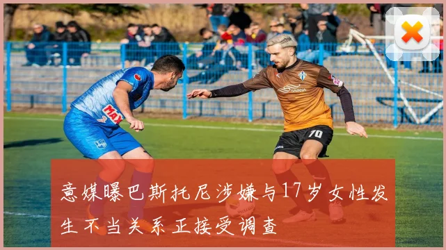 意媒曝巴斯托尼涉嫌与17岁女性发生不当关系正接受调查