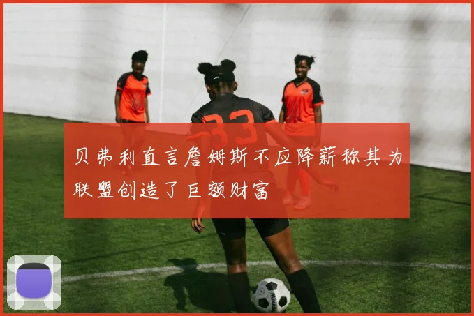 贝弗利直言詹姆斯不应降薪称其为联盟创造了巨额财富