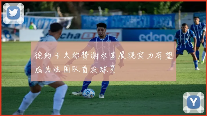 德约卡夫称赞谢尔基展现实力有望成为法国队首发球员