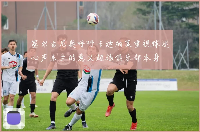 塞尔吉尼奥呼吁卡迪纳莱重视球迷心声米兰的意义超越俱乐部本身