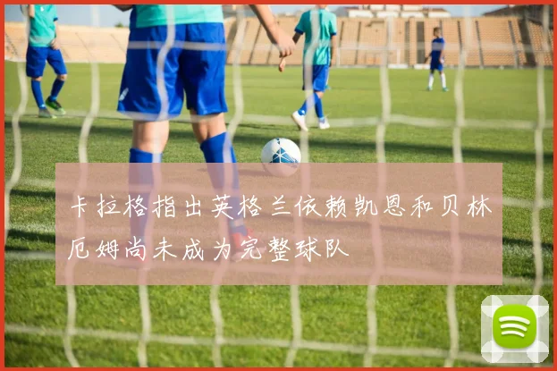 卡拉格指出英格兰依赖凯恩和贝林厄姆尚未成为完整球队