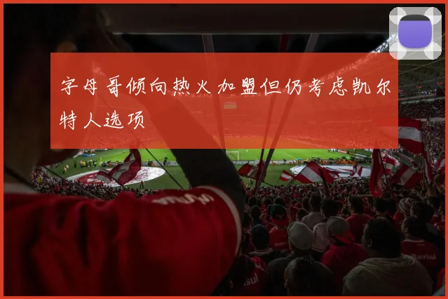 字母哥倾向热火加盟但仍考虑凯尔特人选项